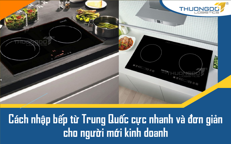 Cách nhập bếp từ Trung Quốc cực nhanh và đơn giản cho người mới kinh d