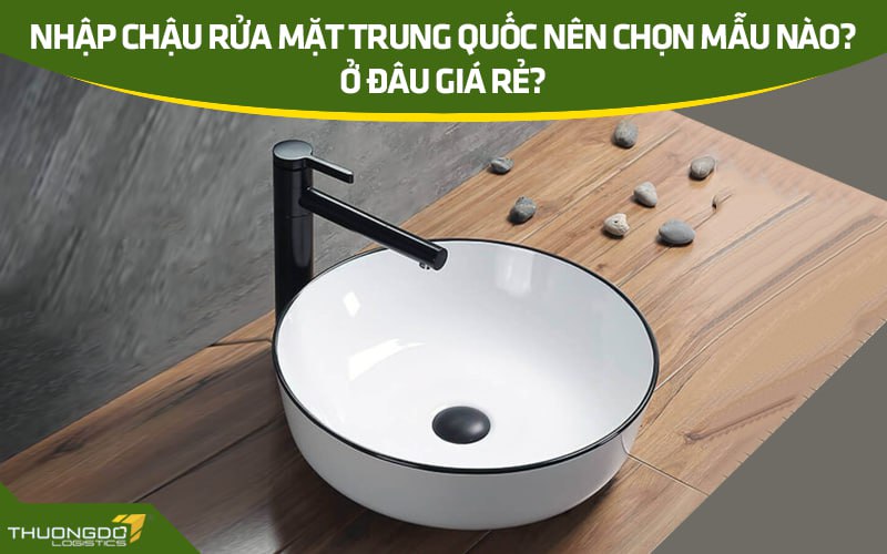 Nhập chậu rửa mặt Trung Quốc nên chọn mẫu nào? Ở đâu giá rẻ?