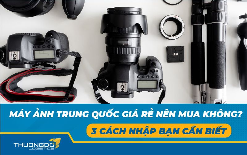 Máy ảnh Trung Quốc giá rẻ nên mua không? 3 cách nhập bạn cần biết