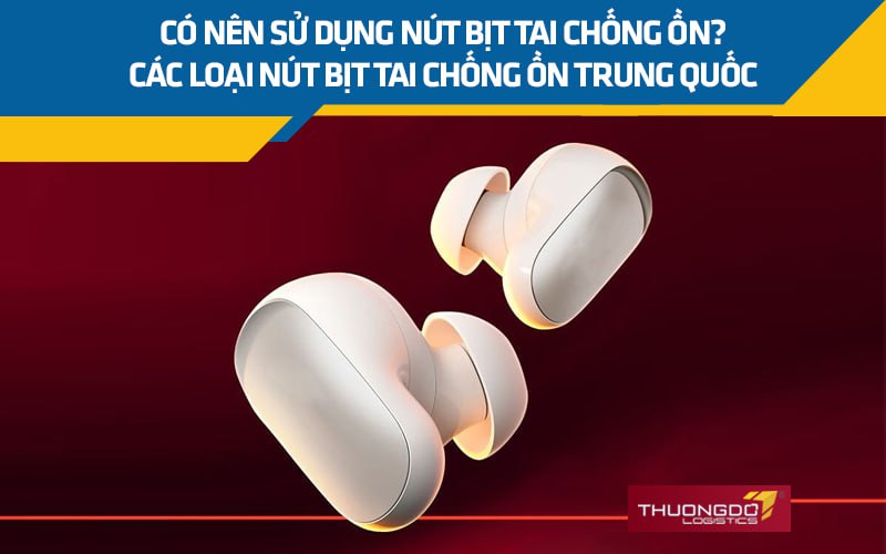 Có nên sử dụng nút bịt tai chống ồn Trung Quốc, các loại phổ biến