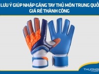 5 lưu ý giúp nhập găng tay thủ môn Trung Quốc giá rẻ thành công