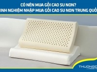 Có nên mua gối cao su non? Kinh nghiệm nhập mua gối cao su non Trung Quốc