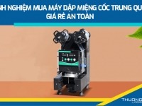 Kinh nghiệm mua máy dập miệng cốc Trung Quốc giá rẻ an toàn 