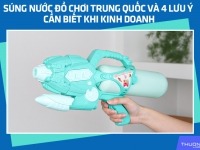 Súng nước đồ chơi Trung Quốc và 4 lưu ý cần biết khi kinh doanh