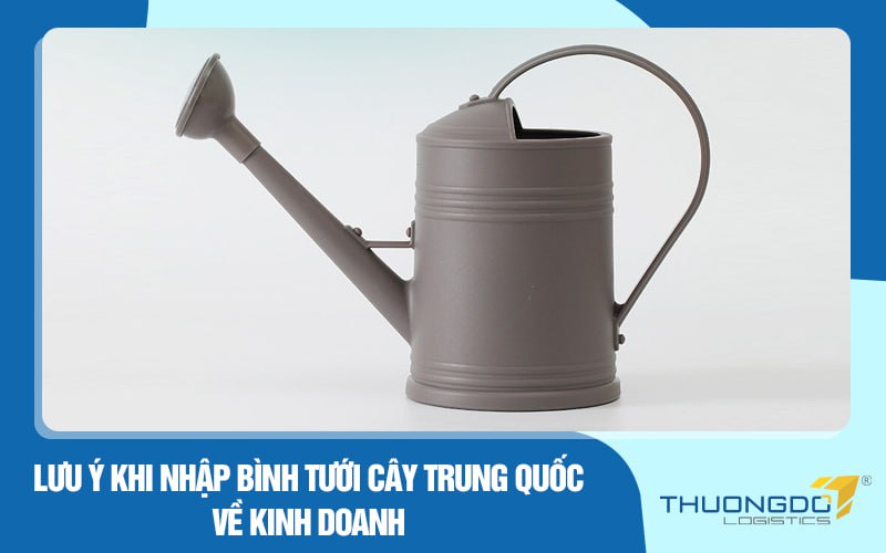 Lưu ý khi nhập bình tưới cây Trung Quốc về kinh doanh