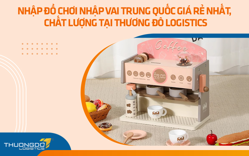 Nhập đồ chơi đóng vai Trung Quốc giá rẻ nhất, chất lượng tại Thương Đô Logistics