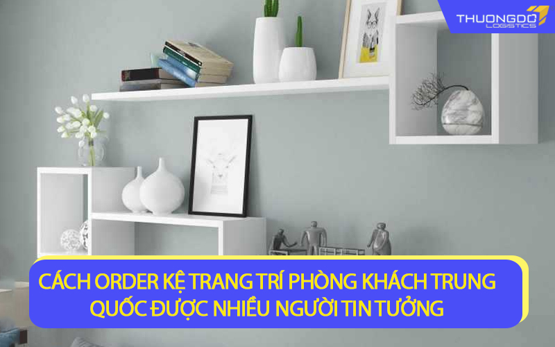 Cách order kệ trang trí phòng khách Trung Quốc được nhiều người tin tưởng