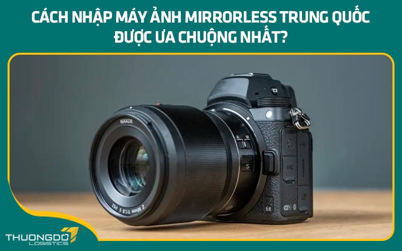 Cách nhập máy ảnh Mirrorless Trung Quốc được ưa chuộng nhất?