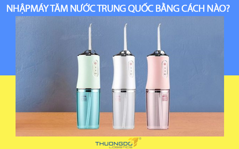 Nhập mua máy tăm nước Trung Quốc bằng cách nào?