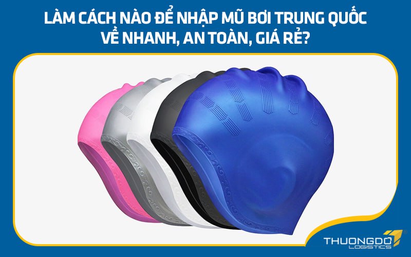 Làm cách nào để nhập mũ bơi Trung Quốc về nhanh, an toàn, giá rẻ?