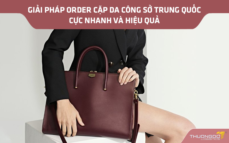 Giải pháp order cặp da công sở Trung Quốc cực nhanh và hiệu quả