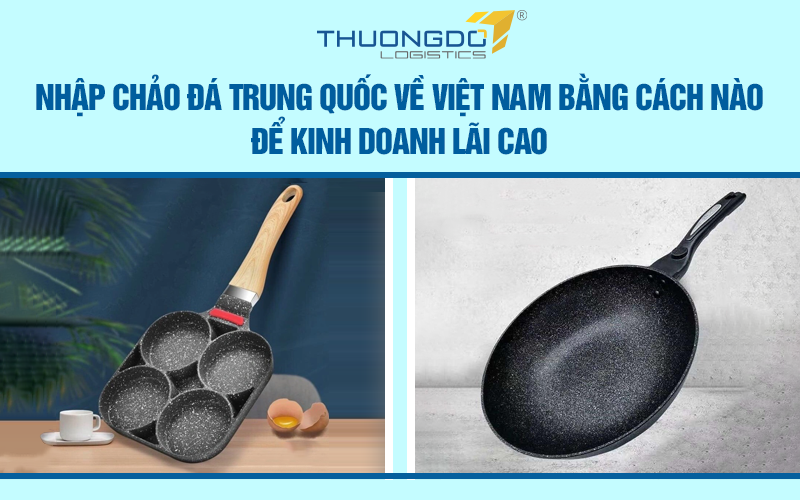 Nhập chảo đá Trung Quốc về Việt Nam bằng cách nào để kinh doanh lãi cao