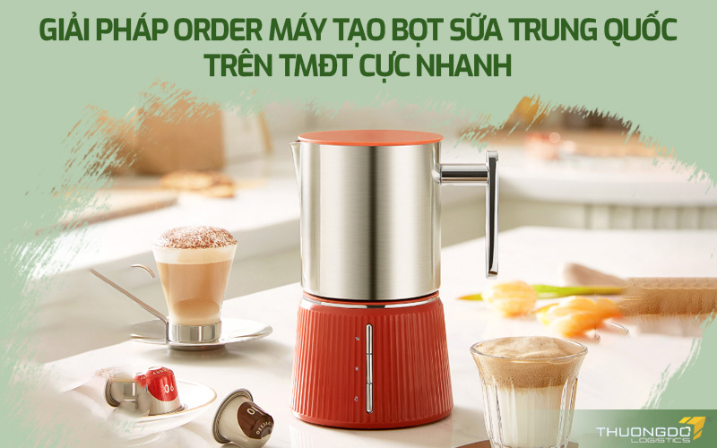 Giải pháp order máy tạo bọt sữa Trung Quốc trên TMĐT cực nhanh