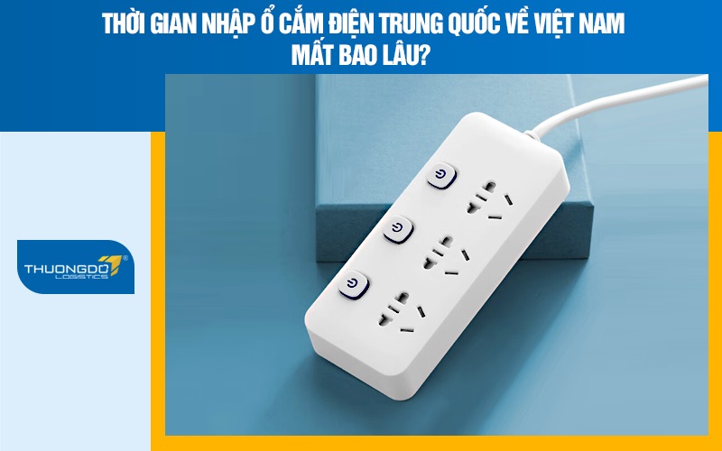 Thời gian nhập Ổ cắm điện Trung Quốc về Việt Nam mất bao lâu?