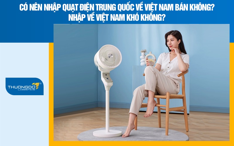 Có nên nhập quạt điện Trung Quốc về Việt Nam bán không? Nhập về Việt Nam khó không?