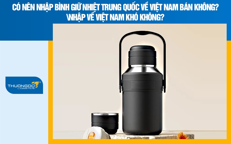 Có nên nhập bình giữ nhiệt Trung Quốc về Việt Nam bán không? Nhập về Việt Nam khó không?