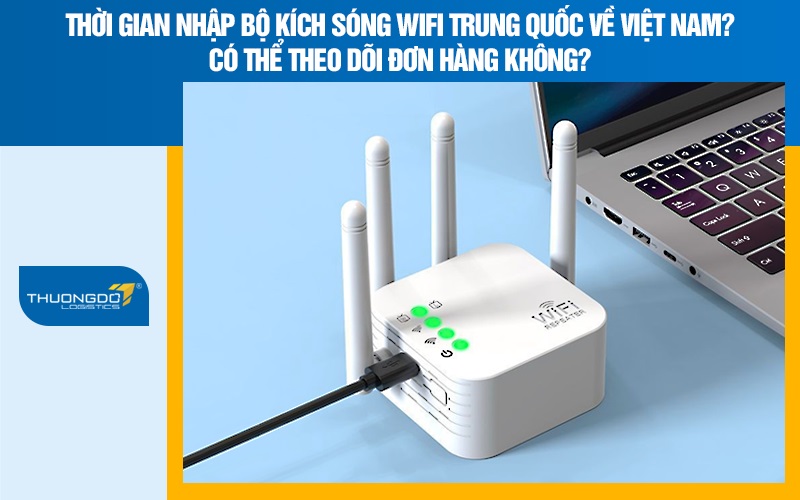 Thời gian nhập bộ kích sóng wifi Trung Quốc về Việt Nam? Có thể theo dõi đơn hàng không?