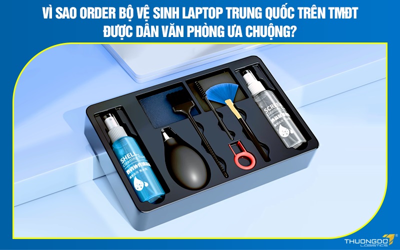 Vì sao order bộ vệ sinh laptop Trung Quốc trên TMĐT được ưa chuộng