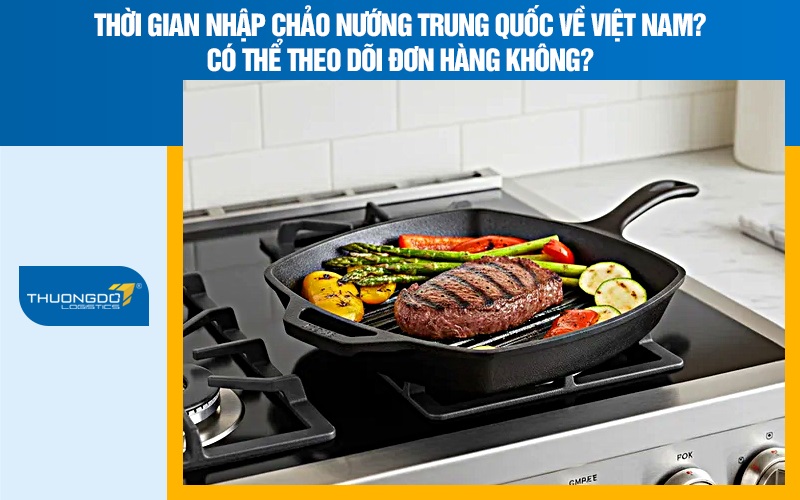 Thời gian nhập chảo nướng Trung Quốc về Việt Nam? Có thể theo dõi đơn hàng không?