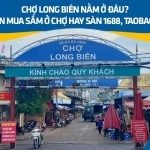 Chợ Long Biên nằm ở đâu? Nên mua sắm ở chợ hay sàn 1688, Taobao…