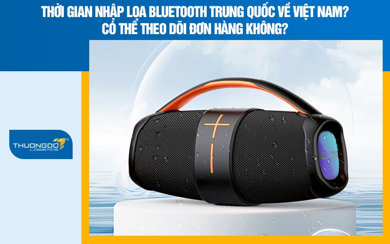 Thời gian nhập loa bluetooth Trung Quốc về Việt Nam? Có thể theo dõi đơn hàng không?