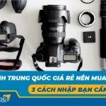 Máy ảnh Trung Quốc giá rẻ nên mua không? 3 cách nhập bạn cần biết