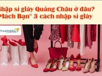 Nhập sỉ giày Quảng Châu ở đâu? “Mách Bạn” 3 cách nhập sỉ giày