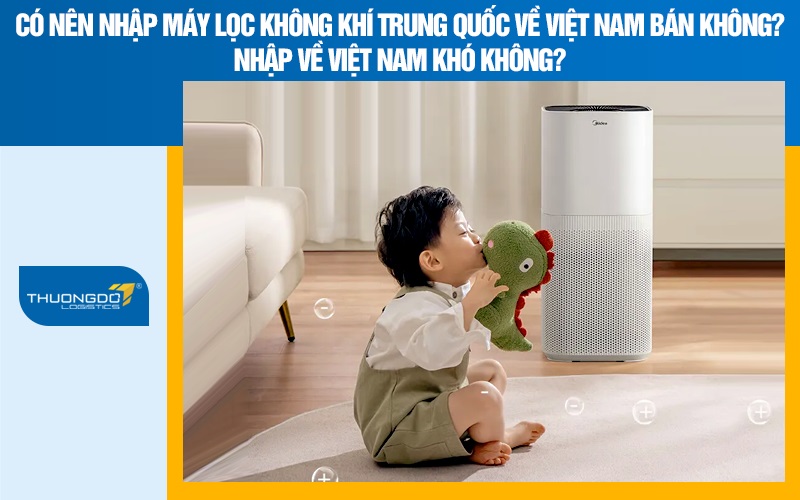 Có nên nhập máy lọc không khí Trung Quốc về Việt Nam bán không? Nhập về Việt Nam khó không?